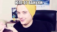 юле от ваньки 