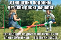 отношения подобны детской доске-качалке если одному из двух стало скучно или слишком жирный — веселья не будет