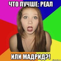 что лучше: реал или мадрид?!