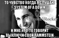 то чувство когда я слушаю system of a down и мне кто-то говорит выключи свой rammstein