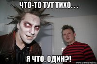 что-то тут тихо. . . я что, один?!