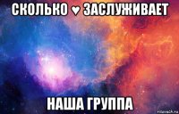 сколько ♥ заслуживает наша группа