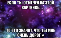 если ты отмечен на этой картинке, то это значит, что ты мне очень дорог ♥