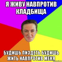 я живу навпротив кладбища будишь пиздеть будишь жить навпротив меня