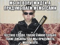 мы не воруем идеи, а придумываем мемы сами честное слово, такую х¥йню только такие дибилы как мы придумать могли о_о
