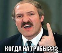  когда на трубы???