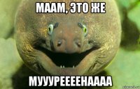 маам, это же муууреееенаааа