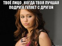 твоё лицо , когда твоя лучшая подруга гуляет с другой 
