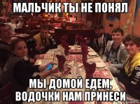 мальчик ты не понял мы домой едем, водочки нам принеси