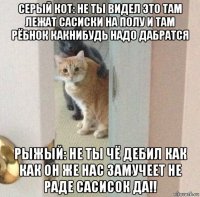 серый кот: не ты видел это там лежат сасиски на полу и там рёбнок какнибудь надо дабратся рыжый: не ты чё дебил как как он же нас замучеет не раде сасисок да!!