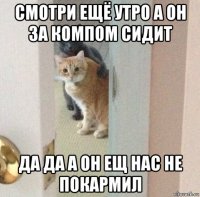 смотри ещё утро а он за компом сидит да да а он ещ нас не покармил