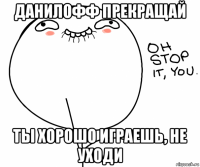 данилофф прекращай ты хорошо играешь, не уходи