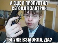 а еще я пропустил сегондя завтрак ты уже взмокла, да?