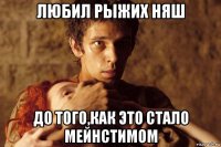 любил рыжих няш до того,как это стало мейнстимом