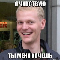 я чувствую ты меня хочешь