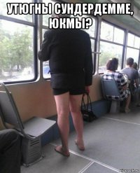 утюгны сундердемме, юкмы? 
