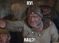 ку! кацэ!