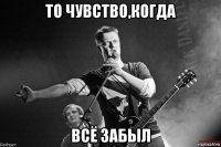 то чувство,когда всё забыл