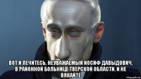  вот и лечитесь, неуважаемый иосиф давыдович, в районной больнице тверской области. и не вякайте