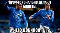 професионально делают минеты, а чего добился ты ?