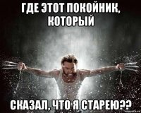 где этот покойник, который сказал, что я старею??