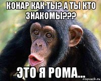 конар как ты? а ты кто знакомы??? это я рома...