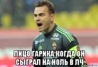  лицо гарика когда он сыграл на ноль в лч