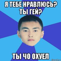 я тебе нравлюсь? ты гей? ты чо охуел