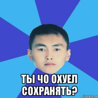  ты чо охуел сохранять?