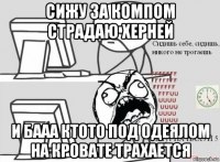 сижу за компом страдаю херней и бааа ктото под одеялом на кровате трахается