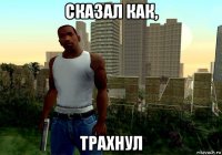 сказал как, трахнул