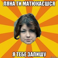 ляна ти матюкаєшся я тебе запишу