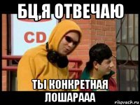 бц,я отвечаю ты конкретная лошарааа