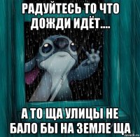 радуйтесь то что дожди идёт.... а то ща улицы не бало бы на земле ща