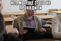 нет, мы ещё этого не проходили 
