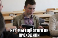  нет, мы ещё этого не проходили
