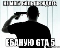 не могу больше ждать ебаную gta 5