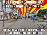 мой город настолько мал, что приходится дружить, влюбляться, учиться и работать с одними и теми же людьми