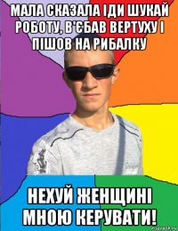 мала сказала іди шукай роботу, в'єбав вертуху і пішов на рибалку нехуй женщині мною керувати!