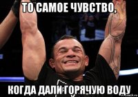 то самое чувство, когда дали горячую воду