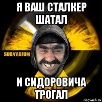 я ваш сталкер шатал и сидоровича трогал