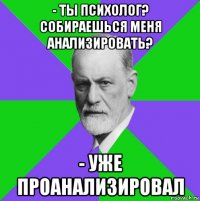 - ты психолог? собираешься меня анализировать? - уже проанализировал