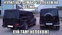 купил уаз, думаю что похож на гелик..... хуй там! непохож(