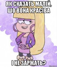 як сказать малій, шо вона красіва і не заржать?