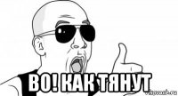  во! как тянут