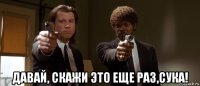  давай, скажи это еще раз,сука!
