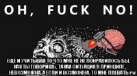  еще и учитывая то что мне не не понравилось бы, как ты говоришь, такая ситуация в принципе невозможна, а если и возможна, то мне плевать