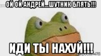 ой ой андрей...шутник блять!!! иди ты нахуй!!!