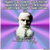 слушая от свекрови про себя сплетни, никак не могу понять: толи я такая плохая, толи все вокруг такие хорошие ))))) 