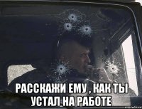  расскажи ему , как ты устал на работе